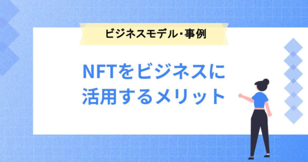 NFTをビジネスに活用するメリットは？ビジネスモデルや具体事例もご紹介